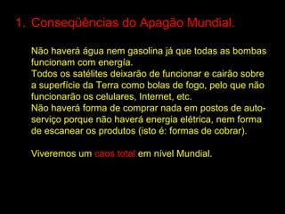 1. Conseqüências do Apagão Mundial.

  Não haverá água nem gasolina já que todas as bombas
  funcionam com energía.
  Todos os satélites deixarão de funcionar e cairão sobre
  a superfície da Terra como bolas de fogo, pelo que não
  funcionarão os celulares, Internet, etc.
  Não haverá forma de comprar nada em postos de auto-
  serviço porque não haverá energia elétrica, nem forma
  de escanear os produtos (isto é: formas de cobrar).

  Viveremos um caos total em nível Mundial.
 