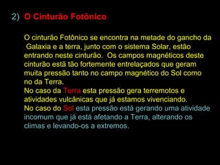 2) O Cinturão Fotônico

  O cinturão Fotônico se encontra na metade do gancho da
   Galaxia e a terra, junto com o sistema Solar, estão
  entrando neste cinturão. Os campos magnéticos deste
  cinturão estã tão fortemente entrelaçados que geram
  muita pressão tanto no campo magnético do Sol como
  no da Terra.
  No caso da Terra esta pressão gera terremotos e
  atividades vulcânicas que já estamos vivenciando.
  No caso do Sol esta pressão está gerando uma atividade
  incomum que já está afetando a Terra, alterando os
  climas e levando-os a extremos.
 