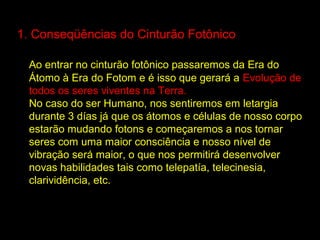 1. Conseqüências do Cinturão Fotônico

  Ao entrar no cinturão fotônico passaremos da Era do
  Átomo à Era do Fotom e é isso que gerará a Evolução de
  todos os seres viventes na Terra.
  No caso do ser Humano, nos sentiremos em letargia
  durante 3 días já que os átomos e células de nosso corpo
  estarão mudando fotons e começaremos a nos tornar
  seres com uma maior consciência e nosso nível de
  vibração será maior, o que nos permitirá desenvolver
  novas habilidades tais como telepatía, telecinesia,
  clarividência, etc.
 