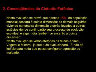 2. Conseqüências do Cinturão Fotônico

 Nesta evolução se prevê que apenas 15% da população
 mundial passará à quinta dimensão; os demais seguirão
 viviendo na terceira dimensão e serão levados a outros
 estágios donde continuarão seu processo de evolução
 espiritual e algum día também avançarão à quinta
 dimensão.
 Nesta evolução se verão afetados os reinos Animal,
 Vegetal e Mineral, já que tudo evolucionará. E não há
 indício para nada que possa configurar agressão ou
 maldade.
 