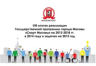 Об итогах реализации
Государственной программы города Москвы
«Спорт Москвы» на 2012-2018 гг.
в 2014 году и задачах на 2015 год
 