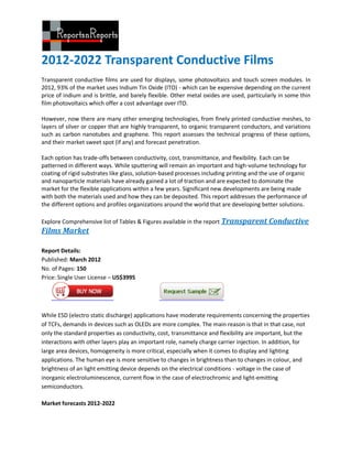 2012-2022 Transparent Conductive Films
Transparent conductive films are used for displays, some photovoltaics and touch screen modules. In
2012, 93% of the market uses Indium Tin Oxide (ITO) - which can be expensive depending on the current
price of indium and is brittle, and barely flexible. Other metal oxides are used, particularly in some thin
film photovoltaics which offer a cost advantage over ITO.

However, now there are many other emerging technologies, from finely printed conductive meshes, to
layers of silver or copper that are highly transparent, to organic transparent conductors, and variations
such as carbon nanotubes and graphene. This report assesses the technical progress of these options,
and their market sweet spot (if any) and forecast penetration.

Each option has trade-offs between conductivity, cost, transmittance, and flexibility. Each can be
patterned in different ways. While sputtering will remain an important and high-volume technology for
coating of rigid substrates like glass, solution-based processes including printing and the use of organic
and nanoparticle materials have already gained a lot of traction and are expected to dominate the
market for the flexible applications within a few years. Significant new developments are being made
with both the materials used and how they can be deposited. This report addresses the performance of
the different options and profiles organizations around the world that are developing better solutions.

Explore Comprehensive list of Tables & Figures available in the report Transparent Conductive
Films Market

Report Details:
Published: March 2012
No. of Pages: 150
Price: Single User License – US$3995




While ESD (electro static discharge) applications have moderate requirements concerning the properties
of TCFs, demands in devices such as OLEDs are more complex. The main reason is that in that case, not
only the standard properties as conductivity, cost, transmittance and flexibility are important, but the
interactions with other layers play an important role, namely charge carrier injection. In addition, for
large area devices, homogeneity is more critical, especially when it comes to display and lighting
applications. The human eye is more sensitive to changes in brightness than to changes in colour, and
brightness of an light emitting device depends on the electrical conditions - voltage in the case of
inorganic electroluminescence, current flow in the case of electrochromic and light-emitting
semiconductors.

Market forecasts 2012-2022
 