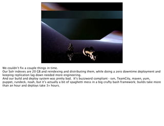 We couldn’t fix a couple things in time.
Our Solr indexes are 20 GB and reindexing and distributing them, while doing a zero downtime deployment and
keeping replication lag down needed more engineering.
And our build and deploy system was pretty bad. It’s buzzword compliant - svn, TeamCity, maven, yum,
puppet, rundeck, noah, but it’s actually a bit of spaghetti mess in a big crufty bash framework; builds take more
than an hour and deploys take 3+ hours.
 