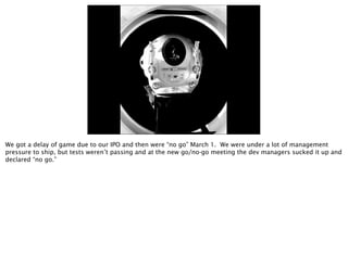 We got a delay of game due to our IPO and then were “no go” March 1. We were under a lot of management
pressure to ship, but tests weren’t passing and at the new go/no-go meeting the dev managers sucked it up and
declared “no go.”
 
