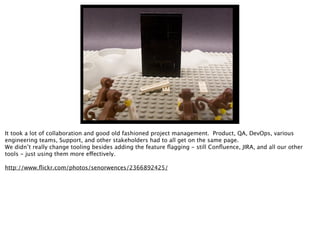 It took a lot of collaboration and good old fashioned project management. Product, QA, DevOps, various
engineering teams, Support, and other stakeholders had to all get on the same page.
We didn’t really change tooling besides adding the feature ﬂagging - still Conﬂuence, JIRA, and all our other
tools - just using them more effectively.
http://www.ﬂickr.com/photos/senorwences/2366892425/
 