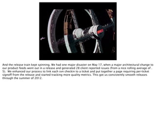 And the release train kept spinning. We had one major disaster on May 17, when a major architectural change to
our product feeds went out in a release and generated 28 client reported issues (from a nice rolling average of .
5). We enhanced our process to link each svn checkin to a ticket and put together a page requiring per-ticket
signoff from the release and started tracking more quality metrics. This got us consistently smooth releases
through the summer of 2012.
 