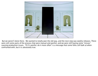 But we weren’t done there. We wanted to totally pwn the old way, and the next step was weekly releases. There
were still some parts of the process that were manual and painful, and we were still having some “misses”
causing production issues. “If it’s painful, do it more often” is a message that some folks still balk at when
confronted with, but it is absolutely true.
 
