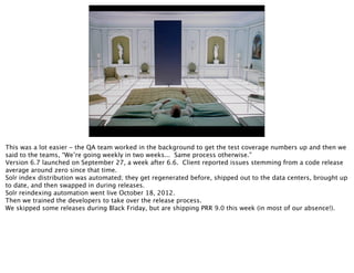 This was a lot easier - the QA team worked in the background to get the test coverage numbers up and then we
said to the teams, “We’re going weekly in two weeks... Same process otherwise.”
Version 6.7 launched on September 27, a week after 6.6. Client reported issues stemming from a code release
average around zero since that time.
Solr index distribution was automated; they get regenerated before, shipped out to the data centers, brought up
to date, and then swapped in during releases.
Solr reindexing automation went live October 18, 2012.
Then we trained the developers to take over the release process.
We skipped some releases during Black Friday, but are shipping PRR 9.0 this week (in most of our absence!).
 
