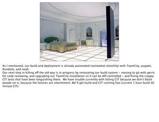 As I mentioned, our build and deployment is already automated (somewhat sketchily) with TeamCity, puppet,
Rundeck, and noah.
Our next step in killing off the old way is in progress by renovating our build system - moving to git with gerrit
for code reviewing, and upgrading our TeamCity installation so it can be API controlled - and ﬁxing the crappy
CIT tests that have been languishing there. We have trouble currently with failing CIT because we don’t block
people on it, because the failures are intermittent. We’ll get build and CIT running fast (current 1 hour build 40
minute CIT).
 