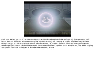 After that we will get rid of the bash-spaghetti deployment system we have and making deploys faster and
better (current 3 hours). We’re removing the separate staging roll (staging = production because it’s client
facing) and go to continuous deployment off trunk to our QA system. Some of this is technology-faster and
some is process-faster - having to promote up four environments, when it takes 4 hours per, and when staging
and production have to happen in maintenance windows, is slow.
 