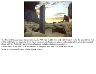 The Monolith! Bazaarvoice Conversations, aka PRR, has 15,000 files and 4.9M lines of code, the oldest from Feb
2006, and that’s not counting UI versions, customer config, or operations code repos (all of which get released
along with it). Written by generations of coders, including outsourcer partners.
It runs across 1200 hosts in 4 datacenters; Rackspace, and AWS East, West, and Ireland.
So by any measure this was a large legacy system.
 