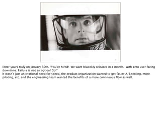 Enter yours truly on January 30th. “You’re hired! We want biweekly releases in a month. With zero user facing
downtime. Failure is not an option! Go!”
It wasn’t just an irrational need for speed, the product organization wanted to get faster A/B testing, more
piloting, etc. and the engineering team wanted the beneﬁts of a more continuous ﬂow as well.
 