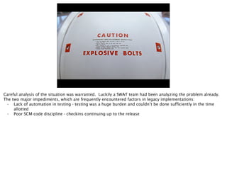 Careful analysis of the situation was warranted. Luckily a SWAT team had been analyzing the problem already.
The two major impediments, which are frequently encountered factors in legacy implementations:
• Lack of automation in testing - testing was a huge burden and couldn’t be done sufficiently in the time
allotted
• Poor SCM code discipline - checkins continuing up to the release
 