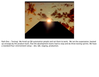 Path One - Testing! We hired up QA automation people and set them to work. We set the expectation, backed
up strongly by the product team, that the development teams had to stop and do three testing sprints. We have
a standard four-environment setup - dev, QA, staging, production.
 