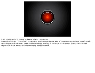 JUnit testing and CIT testing in TeamCity was ramped up.
A selenium-based “Testmaster” system was used to improve the level of regression automation to safe levels.
More importantly perhaps, a new discipline of not running all the tests all the time - feature/story in dev,
regression in QA, smoke testing in staging and production
 