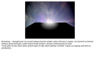 Branching - changed over to a trunk/release branch model, splits off every 2 weeks, no commits to branch
without going through a code freeze break process. Process enforcement via wiki!
Trunk goes to dev twice daily, branch goes to QA, when labeled “veriﬁed” it goes to staging and then to
production.
 