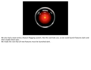 We also had a team write a feature ﬂagging system, like the cool kids use, so we could launch features dark and
then enable them later.
We made the rule that all new features must be launched dark.
 