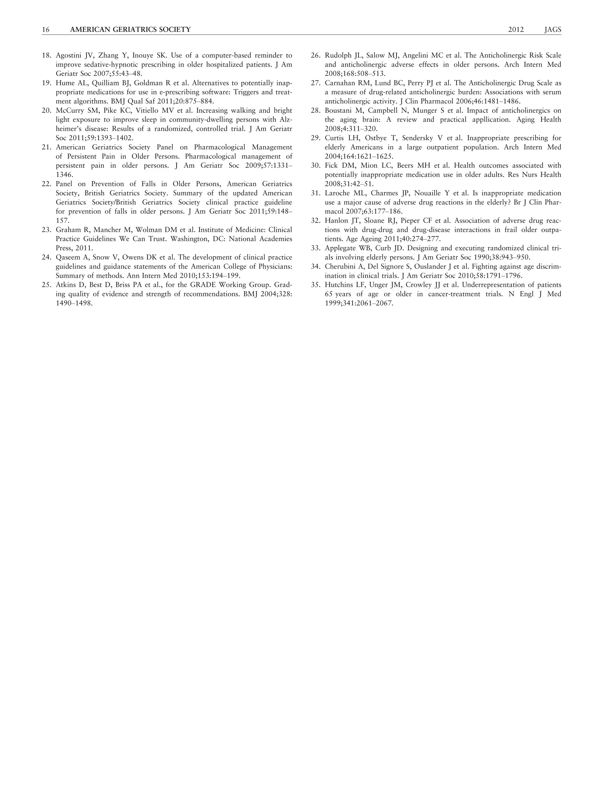 18. Agostini JV, Zhang Y, Inouye SK. Use of a computer-based reminder to
improve sedative-hypnotic prescribing in older hospitalized patients. J Am
Geriatr Soc 2007;55:43–48.
19. Hume AL, Quilliam BJ, Goldman R et al. Alternatives to potentially inap-
propriate medications for use in e-prescribing software: Triggers and treat-
ment algorithms. BMJ Qual Saf 2011;20:875–884.
20. McCurry SM, Pike KC, Vitiello MV et al. Increasing walking and bright
light exposure to improve sleep in community-dwelling persons with Alz-
heimer’s disease: Results of a randomized, controlled trial. J Am Geriatr
Soc 2011;59:1393–1402.
21. American Geriatrics Society Panel on Pharmacological Management
of Persistent Pain in Older Persons. Pharmacological management of
persistent pain in older persons. J Am Geriatr Soc 2009;57:1331–
1346.
22. Panel on Prevention of Falls in Older Persons, American Geriatrics
Society, British Geriatrics Society. Summary of the updated American
Geriatrics Society/British Geriatrics Society clinical practice guideline
for prevention of falls in older persons. J Am Geriatr Soc 2011;59:148–
157.
23. Graham R, Mancher M, Wolman DM et al. Institute of Medicine: Clinical
Practice Guidelines We Can Trust. Washington, DC: National Academies
Press, 2011.
24. Qaseem A, Snow V, Owens DK et al. The development of clinical practice
guidelines and guidance statements of the American College of Physicians:
Summary of methods. Ann Intern Med 2010;153:194–199.
25. Atkins D, Best D, Briss PA et al., for the GRADE Working Group. Grad-
ing quality of evidence and strength of recommendations. BMJ 2004;328:
1490–1498.
26. Rudolph JL, Salow MJ, Angelini MC et al. The Anticholinergic Risk Scale
and anticholinergic adverse effects in older persons. Arch Intern Med
2008;168:508–513.
27. Carnahan RM, Lund BC, Perry PJ et al. The Anticholinergic Drug Scale as
a measure of drug-related anticholinergic burden: Associations with serum
anticholinergic activity. J Clin Pharmacol 2006;46:1481–1486.
28. Boustani M, Campbell N, Munger S et al. Impact of anticholinergics on
the aging brain: A review and practical appllication. Aging Health
2008;4:311–320.
29. Curtis LH, Ostbye T, Sendersky V et al. Inappropriate prescribing for
elderly Americans in a large outpatient population. Arch Intern Med
2004;164:1621–1625.
30. Fick DM, Mion LC, Beers MH et al. Health outcomes associated with
potentially inappropriate medication use in older adults. Res Nurs Health
2008;31:42–51.
31. Laroche ML, Charmes JP, Nouaille Y et al. Is inappropriate medication
use a major cause of adverse drug reactions in the elderly? Br J Clin Phar-
macol 2007;63:177–186.
32. Hanlon JT, Sloane RJ, Pieper CF et al. Association of adverse drug reac-
tions with drug-drug and drug-disease interactions in frail older outpa-
tients. Age Ageing 2011;40:274–277.
33. Applegate WB, Curb JD. Designing and executing randomized clinical tri-
als involving elderly persons. J Am Geriatr Soc 1990;38:943–950.
34. Cherubini A, Del Signore S, Ouslander J et al. Fighting against age discrim-
ination in clinical trials. J Am Geriatr Soc 2010;58:1791–1796.
35. Hutchins LF, Unger JM, Crowley JJ et al. Underrepresentation of patients
65 years of age or older in cancer-treatment trials. N Engl J Med
1999;341:2061–2067.
16 AMERICAN GERIATRICS SOCIETY 2012 JAGS
 