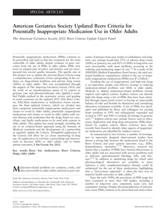 SPECIAL ARTICLES
American Geriatrics Society Updated Beers Criteria for
Potentially Inappropriate Medication Use in Older Adults
The American Geriatrics Society 2012 Beers Criteria Update Expert Panel
Potentially inappropriate medications (PIMs) continue to
be prescribed and used as ﬁrst-line treatment for the most
vulnerable of older adults, despite evidence of poor out-
comes from the use of PIMs in older adults. PIMs now
form an integral part of policy and practice and are incor-
porated into several quality measures. The speciﬁc aim of
this project was to update the previous Beers Criteria using
a comprehensive, systematic review and grading of the evi-
dence on drug-related problems and adverse drug events
(ADEs) in older adults. This was accomplished through
the support of The American Geriatrics Society (AGS) and
the work of an interdisciplinary panel of 11 experts in
geriatric care and pharmacotherapy who applied a modi-
ﬁed Delphi method to the systematic review and grading
to reach consensus on the updated 2012 AGS Beers Crite-
ria. Fifty-three medications or medication classes encom-
pass the ﬁnal updated Criteria, which are divided into
three categories: potentially inappropriate medications and
classes to avoid in older adults, potentially inappropriate
medications and classes to avoid in older adults with cer-
tain diseases and syndromes that the drugs listed can exac-
erbate, and ﬁnally medications to be used with caution in
older adults. This update has much strength, including the
use of an evidence-based approach using the Institute of
Medicine standards and the development of a partnership
to regularly update the Criteria. Thoughtful application of
the Criteria will allow for (a) closer monitoring of drug
use, (b) application of real-time e-prescribing and interven-
tions to decrease ADEs in older adults, and (c) better
patient outcomes. J Am Geriatr Soc 2012.
Key words: Beers list; medications; Beers Criteria;
drugs; older adults
Medication-related problems are common, costly, and
often preventable in older adults and lead to poor out-
comes. Estimates from past studies in ambulatory and long-
term care settings found that 27% of adverse drug events
(ADEs) in primary care and 42% of ADEs in long-term care
were preventable, with most problems occurring at the
ordering and monitoring stages of care.1,2
In a study of the
2000/2001 Medical Expenditure Panel Survey, the total esti-
mated healthcare expenditures related to the use of poten-
tially inappropriate medications (PIMs) was $7.2 billion.3
Avoiding the use of inappropriate and high-risk drugs
is an important, simple, and effective strategy in reducing
medication-related problems and ADEs in older adults.
Methods to address medication-related problems include
implicit and explicit criteria. Explicit criteria can identify
high-risk drugs using a list of PIMs that have been identi-
ﬁed through expert panel review as having an unfavorable
balance of risks and beneﬁts by themselves and considering
alternative treatments available. A list of PIMs was devel-
oped and published by Beers and colleagues for nursing
home residents in 1991 and subsequently expanded and
revised in 1997 and 2003 to include all settings of geriatric
care.4–6
Implicit criteria may include factors such as thera-
peutic duplication and drug–drug interactions. PIMs deter-
mined by explicit criteria (Beers Criteria) have also
recently been found to identify other aspects of inappropri-
ate medication use identiﬁed by implicit criteria.7
As summarized in two reviews, a number of investiga-
tors in rigorously designed observational studies have
shown a strong link between the medications listed in the
Beers Criteria and poor patient outcomes (e.g., ADEs,
hospitalization, mortality).7–14
Moreover, research has
shown that a number of PIMs have limited effectiveness in
older adults and are associated with serious problems such
as delirium, gastrointestinal bleeding, falls, and frac-
ture.8,12
In addition to identifying drugs for which safer
pharmacological alternatives are available, in many
instances a safer nonpharmacological therapy could be
substituted for the use of these medications, highlighting
that a “less-is-more approach” is often the best way to
improve health outcomes in older adults.15
Since the early 1990s, the prevalence of PIM usage has
been examined in more than 500 studies, including a
number of long-term care, outpatient, acute care, and
community settings. Despite this preponderance of informa-
tion, many PIMs continue to be prescribed and used as ﬁrst-
From The American Geriatrics Society, New York, New York.
Address correspondence to Christine M. Campanelli, The American
Geriatrics Society, 40 Fulton Street, 18th Floor, New York, NY 10038.
E-mail: ccampanelli@americangeriatrics.org
DOI: 10.1111/j.1532-5415.2012.03923.x
JAGS 2012
© 2012, Copyright the Authors
Journal compilation © 2012, The American Geriatrics Society 0002-8614/12/$15.00
 