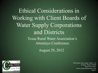Ethical Considerations in
Working with Client Boards of
Water Supply Corporations
and Districts
Texas Rural Water Association’s
Attorneys Conference
August 29, 2012

2705 Bee Cave Road, Suite 110
Austin, Texas 78746
(512) 614-0901
www.carltonlawaustin.com
©2011

 