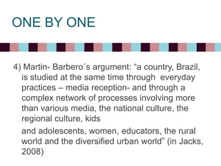 ONE BY ONE
4) Martin- Barbero´s argument: “a country, Brazil,
is studied at the same time through everyday
practices – media reception- and through a
complex network of processes involving more
than various media, the national culture, the
regional culture, kids
and adolescents, women, educators, the rural
world and the diversified urban world” (in Jacks,
2008)
 