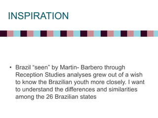 INSPIRATION
• Brazil “seen” by Martin- Barbero through
Reception Studies analyses grew out of a wish
to know the Brazilian youth more closely. I want
to understand the differences and similarities
among the 26 Brazilian states
 