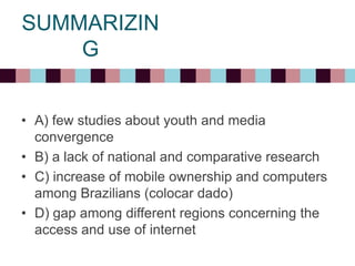 SUMMARIZIN
G
• A) few studies about youth and media
convergence
• B) a lack of national and comparative research
• C) increase of mobile ownership and computers
among Brazilians (colocar dado)
• D) gap among different regions concerning the
access and use of internet
 