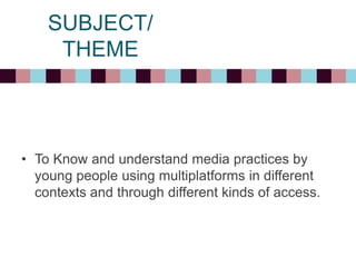 SUBJECT/
THEME
• To Know and understand media practices by
young people using multiplatforms in different
contexts and through different kinds of access.
 