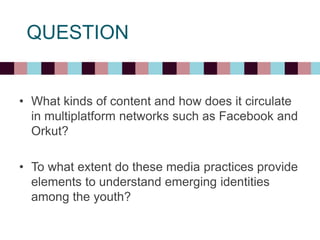 QUESTION
• What kinds of content and how does it circulate
in multiplatform networks such as Facebook and
Orkut?
• To what extent do these media practices provide
elements to understand emerging identities
among the youth?
 