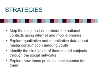 STRATEGIES
• Map the statistical data about the national
contexts using internet and mobile phones
• Explore qualitative and quantitative data about
media consumption amoung youth
• Identify the circulation of themes and subjects
through the social networks
• Explore how these practices make sense for
them
 