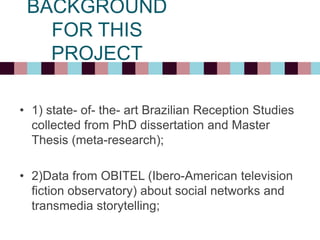 • 1) state- of- the- art Brazilian Reception Studies
collected from PhD dissertation and Master
Thesis (meta-research);
• 2)Data from OBITEL (Ibero-American television
fiction observatory) about social networks and
transmedia storytelling;
BACKGROUND
FOR THIS
PROJECT
 