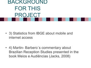 BACKGROUND
FOR THIS
PROJECT
• 3) Statistics from IBGE about mobile and
internet access
• 4) Martin- Barbero´s commentary about
Brazilian Reception Studies presented in the
book Meios e Audiências (Jacks, 2008)
 