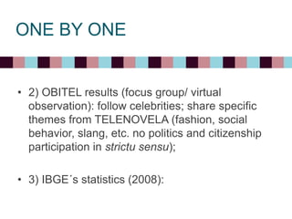ONE BY ONE
• 2) OBITEL results (focus group/ virtual
observation): follow celebrities; share specific
themes from TELENOVELA (fashion, social
behavior, slang, etc. no politics and citizenship
participation in strictu sensu);
• 3) IBGE´s statistics (2008):
 