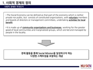 1. 사회적 경제의 정의
사회적 경제란 무엇인가



 • The Social Economy can be defined as that part of the economy which is neither
 private nor public, but consists of constituted organizations, with voluntary members
 and boards of directors or management committees, undertaking activities for local
 benefit.

 • It is made up of community organizations and businesses, working for the greater
 good of local communities and marginalized groups, which are led and managed by
 people in the locality.




                 경제 활동을 통해 Social Mission을 달성하고자 하는
                      다양한 스펙트럼을 포함하는 개념
 