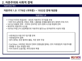 2. 자본주의와 사회적 경제
자본주의의 역사


자본주의 1.0: 1776년 <국부론> ~ 1932년 경제 대공황

                        자본주의 1.0

  • 1776년 미국의 독립선언 – 최초로 자본주의 국가임을 천명
    - 이후 미국 남북전쟁, 프랑스 혁명, 나폴레옹 전쟁을 통해 정치-경제적 우위 차지
  • 1815년 워털루 전투 – 미국의 짂보적인 정치-경제 시스템 유럽에 전파
  • 제국주의 자본주의 시스템
  • 1870년 무렵 2차 산업혁명으로 자본주의 발전 but 반자본주의 사상의 위협


   - 사유재산과 이윤 추구 동기를 전제
   - 자유방임주의 철학
   - 정치-경제는 완전 별개의 활동, 작은 정부 주창

   - Carl Marx: 사유재산 제도와 인류의 경쟁심을 없애는 것이 자유방임적 자본주의를
     대체핛 수 있는 유일핚 대안
   - 미국 최초의 노동조합, 파리코뮌의 혁명
 