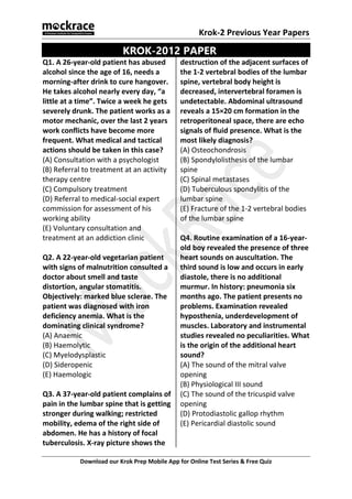 Krok-2 Previous Year Papers
Download our Krok Prep Mobile App for Online Test Series & Free Quiz
KROK-2012 PAPER
Q1. A 26-year-old patient has abused
alcohol since the age of 16, needs a
morning-after drink to cure hangover.
He takes alcohol nearly every day, “a
little at a time”. Twice a week he gets
severely drunk. The patient works as a
motor mechanic, over the last 2 years
work conflicts have become more
frequent. What medical and tactical
actions should be taken in this case?
(A) Consultation with a psychologist
(B) Referral to treatment at an activity
therapy centre
(C) Compulsory treatment
(D) Referral to medical-social expert
commission for assessment of his
working ability
(E) Voluntary consultation and
treatment at an addiction clinic
Q2. A 22-year-old vegetarian patient
with signs of malnutrition consulted a
doctor about smell and taste
distortion, angular stomatitis.
Objectively: marked blue sclerae. The
patient was diagnosed with iron
deficiency anemia. What is the
dominating clinical syndrome?
(A) Anaemic
(B) Haemolytic
(C) Myelodysplastic
(D) Sideropenic
(E) Haemologic
Q3. A 37-year-old patient complains of
pain in the lumbar spine that is getting
stronger during walking; restricted
mobility, edema of the right side of
abdomen. He has a history of focal
tuberculosis. X-ray picture shows the
destruction of the adjacent surfaces of
the 1-2 vertebral bodies of the lumbar
spine, vertebral body height is
decreased, intervertebral foramen is
undetectable. Abdominal ultrasound
reveals a 15×20 cm formation in the
retroperitoneal space, there are echo
signals of fluid presence. What is the
most likely diagnosis?
(A) Osteochondrosis
(B) Spondylolisthesis of the lumbar
spine
(C) Spinal metastases
(D) Tuberculous spondylitis of the
lumbar spine
(E) Fracture of the 1-2 vertebral bodies
of the lumbar spine
Q4. Routine examination of a 16-year-
old boy revealed the presence of three
heart sounds on auscultation. The
third sound is low and occurs in early
diastole, there is no additional
murmur. In history: pneumonia six
months ago. The patient presents no
problems. Examination revealed
hyposthenia, underdevelopment of
muscles. Laboratory and instrumental
studies revealed no peculiarities. What
is the origin of the additional heart
sound?
(A) The sound of the mitral valve
opening
(B) Physiological III sound
(C) The sound of the tricuspid valve
opening
(D) Protodiastolic gallop rhythm
(E) Pericardial diastolic sound
 