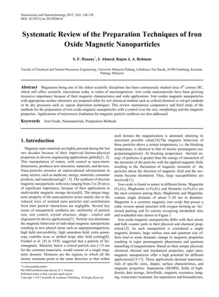 Nanoscience and Nanotechnology 2012, 2(6): 148-158
DOI: 10.5923/j.nn.20120206.01
Systematic Review of the Preparation Techniques of Iron
Oxide Magnetic Nanoparticles
S. F. Hasany*
, I. Ahmed, Rajan J, A. Rehman
Faculty of Chemical and Natural Resources Engineering, Universiti Malaysia Pahang, Lebuhraya Tun Razak, 26300 Gambang, Kuantan,
Pahang, Malaysia
Abstract Magnetism being one of the oldest scientific disciplines has been continuously studied since 6th
century BC,
which still offers scientific innovations today in realm of nanomagnetism. Iron oxide nanomaterials have been growing
excessive importance because of their magnetic characteristics and wide applications. Iron oxides magnetic nanoparticles
with appropriate surface chemistry are prepared either by wet chemical method such as colloid chemical or sol-gel methods
or by dry processes such as vapour deposition techniques. This review summarizes comparative and brief study of the
methods for the preparation of iron oxide magnetic nanoparticles with a control over the size, morphology and the magnetic
properties. Applications of microwave irradiation for magnetic particle synthesis are also addressed.
Keywords Iron Oxide, Nanomaterials, Preparation Methods
1. Introduction
Magnetic nano materials are highly pursued during the last
two decades because of their improved thermo-physical
properties in diverse engineering applications globally[1, 2].
This manipulation of matter, with control at nano-meter
dimensions, produces new structures, materials, and devices.
Nano-particles promise an unprecedented advancement in
many sectors, such as medicine, energy, materials, consumer
products, and manufacturing[3 - 5]. The synthesis of discrete
magnetic nanoparticles with sizes ranging from 2 to 20 nm is
of significant importance, because of their applications in
multi-terabit magnetic storage devices[6]. The unique mag-
netic property of the nano-particles arises mainly due to the
reduced sizes of isolated nano particles and contributions
from inter particle interactions are negligible. Several key
issues of nanoparticle synthesis are: uniformity of particle
size, size control, crystal structure, shape - control and
alignment for device applications[7] . Particle size dominates
the magnetic behaviour of individual magnetic nanoparticles
resulting in new phenol mena such as superparamagnetism,
high ﬁeld irreversibility, high saturation ﬁeld, extra anisot-
ropy contribu tions or shifted loops after ﬁeld cooling[8].
Frenkel et al. [9] in 1930, suggested that a particle of fer-
romagnetic. Material, below a critical particle size (<15 nm
for the common materials), would consist of a single mag-
netic domain. Domains are the regions in which all the
atomic moments point in the same direction so that within
* Corresponding author:
Pkc10003@stdmail.ump.edu.my (S. F. Hasany)
Published online at http://journal.sapub.org/nn
Copyright © 2012 Scientific & Academic Publishing. All Rights Reserved
each domain the magnetization is saturated, attaining its
maximum possible value[10].The magnetic behaviour of
these particles above a certain temperature, i.e. the blocking
temperature, is identical to that of atomic paramagnets (su-
perparamagnetism) .At blocking temperature thermal en-
ergy of particles is greater than the energy of interaction of
the moments of the particles with the applied magnetic field,
resulting in the fluctuation of magnetic moments of the
particles about the direction of magnetic field and the mo-
ments become disordered. Thus, large susceptibilities are
involved[11].
Iron oxide is found in nature in different forms. Magnetite
(Fe3O4), Maghemite (γ-Fe2O3) and Hematite (α-Fe2O3) are
the most common among them. Maghemite and Magnetite,
contain single domains of about 5–20 nm in diameter.
Magnetite is a common magnetic iron oxide that posses a
cubic inverse spinal structure with oxygen forming an ‘fcc’
closed packing and Fe cations occupying tetrahedral sites
and octahedral sites shown in Figure 1.
Iron oxide magnetic nanoparticles differ with their atoms
and bulk counter parts in their physical and chemical prop-
erties[12]. As each nanoparticle is considered a single
magnetic domain, large surface area and quantum size ef-
fects lead to some dramatic change in magnetic properties
resulting in super paramagnetic phenomena and quantum
tunnelling of magnetization. Based on their unique physical,
chemical, thermal and mechanical properties, super para-
magnetic nanoparticles offer a high potential for different
applications[13-17]. These applications demand nanomate-
rials of specific sizes, shapes, surface characteristics, and
magnetic properties. Separations (HGMS), fields of high-
density data storage, ferrofluids, magnetic resonance imag-
ing, wastewater treatment, bio separations and biomedicines,
 