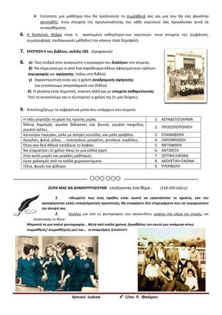 Αρτινού Ιωάννα 4ο
Γ/σιο Π. Φαλήρου
 Εντοπίστε μια μαθήτρια που θα προξενούσε τη συμπάθειά σας και μια που θα σας φαινόταν
αντιπαθής: ποια στοιχεία της προσωπικότητας του κάθε κοριτσιού σας προκάλεσαν αυτά τα
συναισθήματα;
6. Η δεσποινίς Κλάρα είναι η αγαπημένη καθηγήτρια των κοριτσιών: ποια στοιχεία της (εμφάνιση,
συμπεριφορά, παιδαγωγικές μέθοδοι) την κάνουν τόσο δημοφιλή;
7. ΕΡΩΤΗΣΗ 4 του βιβλίου, σελίδα 183. (προφορικά)
8. α) Πώς επιδρά στον αναγνώστη η κυριαρχία του διαλόγου στο κείμενο;
β) Να σημειώσουμε κι από ένα παράδειγμα άλλων αφηγηματικών τρόπων:
περιγραφής και αφήγησης. (πάνω στο βιβλίο)
γ) Χαρακτηριστική είναι και η χρήση αναδρομικής αφήγησης.
(να εντοπίσουμε αποσπάσματα στο βιβλίο)
δ) Η γλώσσα είναι δημοτική, νεανική αλλά και με στοιχεία καθαρεύουσας.
Πού τη συναντούμε και τι εξυπηρετεί η χρήση της (τι μας δείχνει);
9. Αντιστοιχίζουμε τα εκφραστικά μέσα που υπάρχουν στο κείμενο:
Η τάξη γιορτάζει τη χαρά της πρώτης μέρας 1. ΑΣΥΝΔΕΤΟ ΣΧΗΜΑ
Μάτια λαμπερά, γεμάτα θάλασσες και βουνά, γεμάτα παιχνίδια,
γεμάτα τρέλες.
2. ΠΡΟΣΩΠΟΠΟΙΗΣΗ
Καινούριο ταγεράκι, μπλε με άσπρες κουκίδες, και μπλε γραβάτα. 3. ΕΠΑΝΑΦΟΡΑ
Αγκαλιές, φιλιά, γέλια, ... πιαστράκια, μπαρέτες, χτενάκια, κορδέλες. 4. ΠΑΡΟΜΟΙΩΣΗ
Όταν σαν θεά Αθηνά κατέβαινε το λοφάκι 5. ΜΕΤΑΦΟΡΑ
Να σταματήσει το χρόνο πάνω σε μια κόλλα χαρτί 6. ΑΝΤΙΘΕΣΗ
Στην αυλή μικρές και μεγάλες μαθήτριες 7. ΟΠΤΙΚΗ ΕΙΚΟΝΑ
έγινε χαλασμός από τα πολλά χειροκροτήματα 8. ΑΚΟΥΣΤΙΚΗ ΕΙΚΟΝΑ
Γέλια, φωνές και ψίθυροι 9. ΥΠΕΡΒΟΛΗ
..................................................... ҉҉҉ ҉҉҉ .....................................................
ΣΕΙΡΑ ΜΑΣ ΝΑ ΔΗΜΙΟΥΡΓΗΣΟΥΜΕ επιλέγοντας ένα θέμα... (150-200 λέξεις)
1. «Θεωρείτε πως ένας έφηβος είναι σωστό να εγκαταλείπει το σχολείο, εάν του
προσφέρονται καλές επαγγελματικές προοπτικές; Να αναφέρετε δύο επιχειρήματα που να τεκμηριώνουν
την άποψή σας.
2. Επιλέγω μία από τις φωτογραφίες που ακολουθούν, μπαίνω στο κλίμα της εποχής, και
αναπτύσσω το θέμα:
Μπροστά σε μια παλιά φωτογραφία... Μετά από πολλά χρόνια, ξαναβλέπω τον εαυτό μου ανάμεσα στους
συμμαθητές/ συμμαθήτριές μου και... οι αναμνήσεις ξυπνούν!»
 