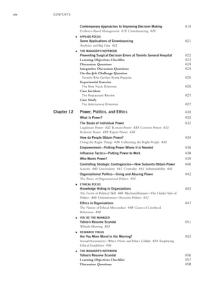 xiv
Contemporary Approaches to Improving Decision Making 419
Evidence-Based Management 419 Crowdsourcing 420
● APPLIED FOCUS
Some Applications of Crowdsourcing 421
Analytics and Big Data 421
● THE MANAGER’S NOTEBOOK
Preventing Surgical Decision Errors at Toronto General Hospital 422
Learning Objectives Checklist 423
Discussion Questions 424
Integrative Discussion Questions 424
On-the-Job Challenge Question
Toronto Ritz-Carlton Nixes Poppies 425
Experiential Exercise
The New Truck Dilemma 425
Case Incident
The Restaurant Review 427
Case Study
The Admissions Dilemma 427
Chapter 12 Power, Politics, and Ethics 430
What Is Power? 432
The Bases of Individual Power 432
Legitimate Power 432 Reward Power 433 Coercive Power 433
Referent Power 433 Expert Power 434
How do People Obtain Power? 434
Doing the Right Things 434 Cultivating the Right People 435
Empowerment—Putting Power Where it is Needed 436
Influence Tactics—Putting Power to Work 438
Who Wants Power? 439
Controlling Strategic Contingencies—How Subunits Obtain Power 440
Scarcity 440 Uncertainty 441 Centrality 441 Substitutability 441
Organizational Politics—Using and Abusing Power 442
The Basics of Organizational Politics 442
● ETHICAL FOCUS
Knowledge Hiding in Organizations 443
The Facets of Political Skill 444 Machiavellianism—The Harder Side of
Politics 446 Defensiveness—Reactive Politics 447
Ethics in Organizations 447
The Nature of Ethical Misconduct 448 Causes of Unethical
Behaviour 450
● YOU BE THE MANAGER
Yahoo’s Resume Scandal 451
Whistle-Blowing 453
● RESEARCH FOCUS
Are You More Moral in the Morning? 453
Sexual Harassment—When Power and Ethics Collide 454 Employing
Ethical Guidelines 456
● THE MANAGER’S NOTEBOOK
Yahoo’s Resume Scandal 456
Learning Objectives Checklist 457
Discussion Questions 458
CONTENTS
A01_JOHN1622_10_SE_FM.indd xiv
A01_JOHN1622_10_SE_FM.indd xiv 3/7/16 4:05 PM
3/7/16 4:05 PM
 