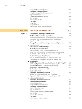 xvi
Integrative Discussion Questions 493
On-the-Job Challenge Question
Why Don’t People Take Their Vacations? 493
Experiential Exercise
Strategies for Managing Conflict 494
Case Incident
Bringing Baby to Work 494
Case Study
Tough Guy 495
Integrative Case
Ken Private Limited: Digitization Project 498
PART FOUR THE TOTAL ORGANIZATION 500
Chapter 14 Environment, Strategy, and Structure 500
The External Environment of Organizations 502
Organizations as Open Systems 503 Components of the External
Environment 503 Environmental Uncertainty 505 Resource
Dependence 507
Strategic Responses to Uncertainty and Resource Dependence 508
● RESEARCH FOCUS
CEO Narcissism and Firm Strategy 509
What Is Organizational Structure? 510
Vertical Division of Labour 510 Horizontal Division of
Labour 511 Departmentation 512 Basic Methods of Coordinating
Divided Labour 516 Other Methods of Coordination 517
Traditional Structural Characteristics 518
Span of Control 518 Flat versus Tall 519 Formalization 519
Centralization 520 Complexity 521 Size and Structure 521
● APPLIED FOCUS
Did BP’s Organizational Structure Contribute to the Gulf Oil Spill? 522
Summarizing Structure—Organic versus Mechanistic 522
Contemporary Organic Structures 524
The Ambidextrous Organization 524
● YOU BE THE MANAGER
Zappos New Organizational Structure 525
Network and Virtual Organizations 526 The Modular
Organization 527 Other Forms of Strategic Response 528
● THE MANAGER’S NOTEBOOK
Zappos New Organizational Structure 531
Learning Objectives Checklist 532
Discussion Questions 533
Integrative Discussion Questions 533
On-the-Job Challenge Question
Span of Control at Google 534
Experiential Exercise
Organizational Structure Preference Scale 534
Case Incident
Conway Manufacturing 535
Case Study
Chris Peterson at DSS Consulting 535
CONTENTS
A01_JOHN1622_10_SE_FM.indd xvi
A01_JOHN1622_10_SE_FM.indd xvi 3/7/16 4:05 PM
3/7/16 4:05 PM
 