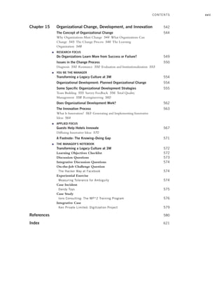 xvii
Chapter 15 Organizational Change, Development, and Innovation 542
The Concept of Organizational Change 544
Why Organizations Must Change 544 What Organizations Can
Change 545 The Change Process 546 The Learning
Organization 548
● RESEARCH FOCUS
Do Organizations Learn More from Success or Failure? 549
Issues in the Change Process 550
Diagnosis 550 Resistance 550 Evaluation and Institutionalization 553
● YOU BE THE MANAGER
Transforming a Legacy Culture at 3M 554
Organizational Development: Planned Organizational Change 554
Some Specific Organizational Development Strategies 555
Team Building 555 Survey Feedback 556 Total Quality
Management 558 Reengineering 560
Does Organizational Development Work? 562
The Innovation Process 563
What Is Innovation? 563 Generating and Implementing Innovative
Ideas 564
● APPLIED FOCUS
Guests Help Hotels Innovate 567
Diffusing Innovative Ideas 570
A Footnote: The Knowing–Doing Gap 571
● THE MANAGER’S NOTEBOOK
Transforming a Legacy Culture at 3M 572
Learning Objectives Checklist 572
Discussion Questions 573
Integrative Discussion Questions 574
On-the-Job Challenge Question
The Hacker Way at Facebook 574
Experiential Exercise
Measuring Tolerance for Ambiguity 574
Case Incident
Dandy Toys 575
Case Study
Ions Consulting: The MP^2 Training Program 576
Integrative Case
Ken Private Limited: Digitization Project 579
References 580
Index 621
CONTENTS
A01_JOHN1622_10_SE_FM.indd xvii
A01_JOHN1622_10_SE_FM.indd xvii 3/7/16 4:05 PM
3/7/16 4:05 PM
 