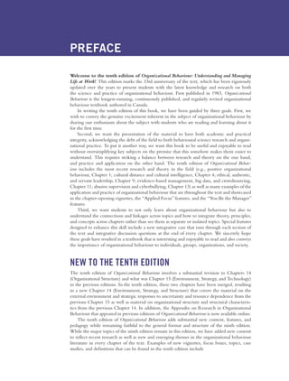 PREFACE
Welcome to the tenth edition of Organizational Behaviour: Understanding and Managing
Life at Work! This edition marks the 33rd anniversary of the text, which has been rigorously
updated over the years to present students with the latest knowledge and research on both
the science and practice of organizational behaviour. First published in 1983, Organizational
Behaviour is the longest-running, continuously published, and regularly revised organizational
behaviour textbook authored in Canada.
In writing the tenth edition of this book, we have been guided by three goals. First, we
wish to convey the genuine excitement inherent in the subject of organizational behaviour by
sharing our enthusiasm about the subject with students who are reading and learning about it
for the first time.
Second, we want the presentation of the material to have both academic and practical
integrity, acknowledging the debt of the field to both behavioural science research and organi-
zational practice. To put it another way, we want this book to be useful and enjoyable to read
without oversimplifying key subjects on the premise that this somehow makes them easier to
understand. This requires striking a balance between research and theory on the one hand,
and practice and application on the other hand. The tenth edition of Organizational Behav-
iour includes the most recent research and theory in the field (e.g., positive organizational
behaviour, Chapter 1; cultural distance and cultural intelligence, Chapter 4; ethical, authentic,
and servant leadership, Chapter 9; evidence-based management, big data, and crowdsourcing,
Chapter 11; abusive supervision and cyberbullying, Chapter 13) as well as many examples of the
application and practice of organizational behaviour that are throughout the text and showcased
in the chapter-opening vignettes, the “Applied Focus”features, and the “You Be the Manager”
features.
Third, we want students to not only learn about organizational behaviour but also to
understand the connections and linkages across topics and how to integrate theory, principles,
and concepts across chapters rather than see them as separate or isolated topics. Special features
designed to enhance this skill include a new integrative case that runs through each section of
the text and integrative discussion questions at the end of every chapter. We sincerely hope
these goals have resulted in a textbook that is interesting and enjoyable to read and also conveys
the importance of organizational behaviour to individuals, groups, organizations, and society.
NEW TO THE TENTH EDITION
The tenth edition of Organizational Behaviour involves a substantial revision to Chapters 14
(Organizational Structure) and what was Chapter 15 (Environment, Strategy, and Technology)
in the previous editions. In the tenth edition, these two chapters have been merged, resulting
in a new Chapter 14 (Environment, Strategy, and Structure) that covers the material on the
external environment and strategic responses to uncertainty and resource dependence from the
previous Chapter 15 as well as material on organizational structure and structural characteris-
tics from the previous Chapter 14. In addition, the Appendix on Research in Organizational
Behaviour that appeared in previous editions of Organizational Behaviour is now available online.
The tenth edition of Organizational Behaviour adds substantial new content, features, and
pedagogy while remaining faithful to the general format and structure of the ninth edition.
While the major topics of the ninth edition remain in this edition, we have added new content
to reflect recent research as well as new and emerging themes in the organizational behaviour
literature in every chapter of the text. Examples of new vignettes, focus boxes, topics, case
studies, and definitions that can be found in the tenth edition include
A01_JOHN1622_10_SE_FM.indd xviii
A01_JOHN1622_10_SE_FM.indd xviii 3/7/16 4:05 PM
3/7/16 4:05 PM
 