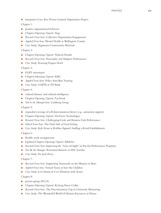 PREFACE xix
● Integrative Case: Ken Private Limited: Digitization Project
Chapter 1:
● positive organizational behavior
● Chapter-Opening Vignette: Vega
● Research Focus box: Collective Organization Engagement
● Applied Focus box: Mental Health at Wellington County
● Case Study: Argamassa Construction Materials
Chapter 2:
● Chapter-Opening Vignette: Naheed Nenshi
● Research Focus box: Personality and Adaptive Performance
● Case Study: Roaring Dragon Hotel
Chapter 3:
● LGBT stereotypes
● Chapter-Opening Vignette: RBC
● Applied Focus box: Police Anti-Bias Training
● Case Study: LGBTA at TD Bank
Chapter 4:
● cultural distance and cultural intelligence
● Chapter-Opening Vignette: Facebook
● You be the Manager box: Carlsberg Group
Chapter 5:
● expanded coverage of self-determination theory (e.g., autonomy support)
● Chapter-Opening Vignette: DevFacto Technologies
● Research Focus box: Challenging Goals and Business Unit Performance
● Ethical Focus box: The Dark Side of Goal Setting
● Case Study: Kyle Evans at Ruffian Apparel: Staffing a Retail Establishment
Chapter 6:
● flexible work arrangements
● Updated Chapter-Opening Vignette: EllisDon
● Research Focus box: Improving the “Line-of-Sight” in Pay-for-Performance Programs
● You Be the Manager: Retention Bonuses at SNC-Lavalin
● Case Study: Dr. Jack Perry
Chapter 7:
● Research Focus box: Supporting Teamwork on the Mission to Mars
● Applied Focus box: Virtual Teams at Save the Children
● Case Study: Levi Strauss & Co.’s Flirtation with Teams
Chapter 8:
● person-group (PG) fit
● Chapter-Opening Vignette: Kicking Horse Coffee
● Research Focus box: The Discriminatory Gap in University Mentoring
● Case Study: The Wonderful World of Human Resources at Disney
A01_JOHN1622_10_SE_FM.indd xix
A01_JOHN1622_10_SE_FM.indd xix 3/7/16 4:05 PM
3/7/16 4:05 PM
 