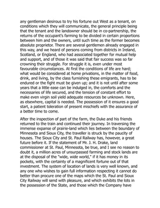 any gentleman desirous to try his fortune out West as a tenant, on
conditions which they will communicate, the general principle being
that the tenant and the landowner should be in co-partnership, the
returns of the occupant's farming to be divided in certain proportions
between him and the owners, until such time as the former becomes
absolute proprietor. There are several gentlemen already engaged in
this way, and we heard of persons coming from districts in Ireland,
Scotland, or England, who had associated together for mutual help
and support, and of those it was said that fair success was so far
crowning their struggle. For struggle it is, even under most
favourable circumstances. At first the conditions of life are hard;
what would be considered at home privations, in the matter of food,
drink, and living, by the class furnishing these emigrants, has to be
endured or the fight must be given up; and it is not until after some
years that a little ease can be indulged in, the comforts and the
necessaries of life secured, and the tension of constant effort to
make even virgin soil yield adequate resources be unknown. Here,
as elsewhere, capital is needed. The possession of it ensures a good
start, a patient toleration of present mischiefs with the assurance of
a better time to come.
After the inspection of part of the farm, the Duke and his friends
returned to the train and continued their journey. In traversing the
immense expanse of prairie-land which lies between the boundary of
Minnesota and Sioux City, the traveller is struck by the paucity of
houses. The Sioux City and St. Paul Railway has, however, a great
future before it. If the statement of Mr. J. H. Drake, land
commissioner at St. Paul, Minnesota, be true, and I see no reason to
doubt it, a million acres of unsurpassed farming and stock lands are
at the disposal of the "wide, wide world," if it has money in its
pockets, with the certainty of a magnificent fortune out of that
investment. The system of location of lands is very well known, and
any one who wishes to gain full information respecting it cannot do
better than procure one of the maps which the St. Paul and Sioux
City Railway will send with pleasure, and which exhibits the lots in
the possession of the State, and those which the Company have
 