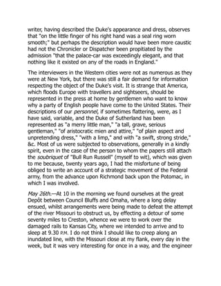 writer, having described the Duke's appearance and dress, observes
that "on the little finger of his right hand was a seal ring worn
smooth;" but perhaps the description would have been more caustic
had not the Chronicler or Dispatcher been propitiated by the
admission "that the palace-car was exceedingly elegant, and that
nothing like it existed on any of the roads in England."
The interviewers in the Western cities were not as numerous as they
were at New York, but there was still a fair demand for information
respecting the object of the Duke's visit. It is strange that America,
which floods Europe with travellers and sightseers, should be
represented in the press at home by gentlemen who want to know
why a party of English people have come to the United States. Their
descriptions of our personnel, if sometimes flattering, were, as I
have said, variable, and the Duke of Sutherland has been
represented as "a merry little man," "a tall, grave, serious
gentleman," "of aristocratic mien and attire," "of plain aspect and
unpretending dress," "with a limp," and with "a swift, strong stride,"
&c. Most of us were subjected to observations, generally in a kindly
spirit, even in the case of the person to whom the papers still attach
the soubriquet of "Bull Run Russell" (myself to wit), which was given
to me because, twenty years ago, I had the misfortune of being
obliged to write an account of a strategic movement of the Federal
army, from the advance upon Richmond back upon the Potomac, in
which I was involved.
May 26th.—At 10 in the morning we found ourselves at the great
Depôt between Council Bluffs and Omaha, where a long delay
ensued, whilst arrangements were being made to defeat the attempt
of the river Missouri to obstruct us, by effecting a detour of some
seventy miles to Creston, whence we were to work over the
damaged rails to Kansas City, where we intended to arrive and to
sleep at 9.30 P.M. I do not think I should like to creep along an
inundated line, with the Missouri close at my flank, every day in the
week, but it was very interesting for once in a way, and the engineer
 