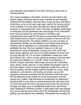 was especially commended for his skill in driving us over such an
exciting railroad.
The recent inundation in the West, of which we had heard in the
Eastern States, had done fully as much mischief as was reported.
Looking from the station, mud and slime, trunks of trees, and debris
of all kinds, as far as the eye could reach, told of the ruinous extent
of the overflow. For more than 200 miles the railway had suffered
severely; in some places the "track" had been completely submerged
or destroyed. But the gentlemen who had charge of our movements
were not to be beaten by even Missouri in full flood, and
arrangements were made for the train to circumvent the enemy by a
wide sweep round its flank to a point of junction of the line with the
railroad to Kansas City. The detour enabled us to see a country of
extraordinary fertility, but the liability to such floods must seriously
interfere with its attractions as a permanent residence or for
profitable farming. The train reached Creston at 12.30, and
continued its course immediately, running over a line which had
been hastily repaired, and was by no means pleasant to travel over
for long intervals. At 3.15 we were at Bolcklow—ninety-four miles
from Kansas City—and in an hour and three-quarters came out upon
the great river Missouri at a "cut-off" where it was flowing in a
stream of liquid mud three miles broad, carrying with it branches,
trees, fences, straw, and corn. It was indeed very gingerly work to
drive the engine, which at times threatened to slide from under us
into the stream, and the boldest held his breadth for a time, when,
coming to a very bad bit, and looking out ahead, we saw the
engineers anxiously consulting with the directors of the train, and
felt the labouring of the engine as it rose up and down over the
uneven line. Unless I had witnesses to corroborate my statement I
should be loth to aver that on several occasions the rails have sunk
so much that when the train was passing over them the end of one
carriage was tilted up at a considerable angle to the roof of that
which followed it! Winthrop Junction is forty-eight miles from Kansas
City, but we did not arrive there until 6.30, having been all that time
getting over the ground from Bolcklow. Thenceforth the anxieties of
 