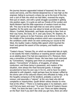 the journey became aggravated instead of lessened; the line was
worse and worse, and the interest deepened low or rose high as the
engineer, failing to surmount a sharp rise up to the level of the line,
over a sort of hole into which we had fallen, reversed the engine,
then put on steam, and with a great struggle succeeded in getting
into position again. It is quite as well our friends of the London and
North-Western had this little experience of western travel ere they
left. This was to be the last night that we were all to consort
together, for the party was now about to break up into two divisions;
Messrs. Crosfield, Bickersteth, and Neale returning to New York on
their way home, the Duke, Sir H. and Lady Green, Mr. Stephen, Mr.
Wright and I going on to San Francisco; and at dinner in the train, in
the middle of the contending emotions which were occasioned by
the conditions under which we were continuing our course to the
West, the Auditor made a feeling little speech which touched the
heart and gained the assent of the company, and healths were
proposed.
"Coates's House," Kansas City, on which we descended late at night,
is not exactly the hotel a fastidious or exacting person would select
as an abiding place if he had one experience of it. Moreover, there
was a convention at Coates's House. We have been much exercised
by "Conventions," dropping upon them at unexpected times and
places—"Conventions" of doctors, of druggists, of railway
conductors; and these being in possession, and masters of the
situation, were always the most favoured guests. A stranger
accustomed to have his own way in his inn, and to have his orders
attended to with dispatch, might perhaps have his temper ruffled by
the divine calm of the coloured citizens who officiated as helps, or by
the haughty composure of the landlord, probably a warrior of
renown, and assuredly a "colonel," at the very least who did not
complaints or importunities. Quoth British railway director to mine
host at the office:—"There is no looking-glass in my bedroom, and I
can't find any basin and ewer." To whom the lord of Coates's House:
—"Well, I've done the best I can for you! There are ladies sleeping
on the floor! And if you don't like what you get here, there are other
 