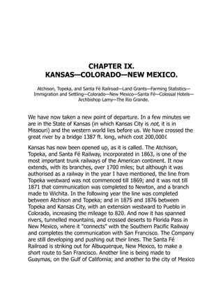 CHAPTER IX.
KANSAS—COLORADO—NEW MEXICO.
Atchison, Topeka, and Santa Fé Railroad—Land Grants—Farming Statistics—
Immigration and Settling—Colorado—New Mexico—Santa Fé—Colossal Hotels—
Archbishop Lamy—The Rio Grande.
We have now taken a new point of departure. In a few minutes we
are in the State of Kansas (in which Kansas City is not, it is in
Missouri) and the western world lies before us. We have crossed the
great river by a bridge 1387 ft. long, which cost 200,000l.
Kansas has now been opened up, as it is called. The Atchison,
Topeka, and Santa Fé Railway, incorporated in 1863, is one of the
most important trunk railways of the American continent. It now
extends, with its branches, over 1700 miles; but although it was
authorised as a railway in the year I have mentioned, the line from
Topeka westward was not commenced till 1869; and it was not till
1871 that communication was completed to Newton, and a branch
made to Wichita. In the following year the line was completed
between Atchison and Topeka; and in 1875 and 1876 between
Topeka and Kansas City, with an extension westward to Pueblo in
Colorado, increasing the mileage to 820. And now it has spanned
rivers, tunnelled mountains, and crossed deserts to Florida Pass in
New Mexico, where it "connects" with the Southern Pacific Railway
and completes the communication with San Francisco. The Company
are still developing and pushing out their lines. The Santa Fé
Railroad is striking out for Albuquerque, New Mexico, to make a
short route to San Francisco. Another line is being made to
Guaymas, on the Gulf of California; and another to the city of Mexico
 