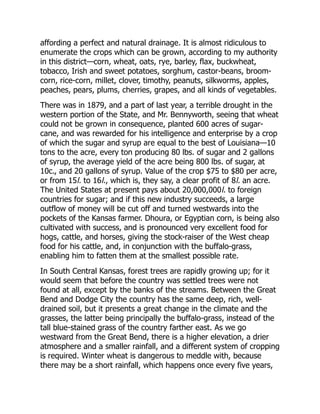 affording a perfect and natural drainage. It is almost ridiculous to
enumerate the crops which can be grown, according to my authority
in this district—corn, wheat, oats, rye, barley, flax, buckwheat,
tobacco, Irish and sweet potatoes, sorghum, castor-beans, broom-
corn, rice-corn, millet, clover, timothy, peanuts, silkworms, apples,
peaches, pears, plums, cherries, grapes, and all kinds of vegetables.
There was in 1879, and a part of last year, a terrible drought in the
western portion of the State, and Mr. Bennyworth, seeing that wheat
could not be grown in consequence, planted 600 acres of sugar-
cane, and was rewarded for his intelligence and enterprise by a crop
of which the sugar and syrup are equal to the best of Louisiana—10
tons to the acre, every ton producing 80 lbs. of sugar and 2 gallons
of syrup, the average yield of the acre being 800 lbs. of sugar, at
10c., and 20 gallons of syrup. Value of the crop $75 to $80 per acre,
or from 15l. to 16l., which is, they say, a clear profit of 8l. an acre.
The United States at present pays about 20,000,000l. to foreign
countries for sugar; and if this new industry succeeds, a large
outflow of money will be cut off and turned westwards into the
pockets of the Kansas farmer. Dhoura, or Egyptian corn, is being also
cultivated with success, and is pronounced very excellent food for
hogs, cattle, and horses, giving the stock-raiser of the West cheap
food for his cattle, and, in conjunction with the buffalo-grass,
enabling him to fatten them at the smallest possible rate.
In South Central Kansas, forest trees are rapidly growing up; for it
would seem that before the country was settled trees were not
found at all, except by the banks of the streams. Between the Great
Bend and Dodge City the country has the same deep, rich, well-
drained soil, but it presents a great change in the climate and the
grasses, the latter being principally the buffalo-grass, instead of the
tall blue-stained grass of the country farther east. As we go
westward from the Great Bend, there is a higher elevation, a drier
atmosphere and a smaller rainfall, and a different system of cropping
is required. Winter wheat is dangerous to meddle with, because
there may be a short rainfall, which happens once every five years,
 