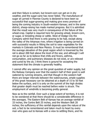 and then failure is certain; but broom-corn can get on in dry
weather, and the sugar-cane has never failed. The manufacture of
sugar at Larned in Pawnee County is declared to have been so
successful that sugar-growing and making give every promise of
being the coming industry in South-western Kansas; and in the same
district, sheep-raising has made marked progress. But it is admitted
that the result was very much in consequence of the failure of the
wheat-crop. Capital is required here for growing wheat, broom-corn,
or sugar, or breeding sheep or cattle. West of Dodge City the
Company admit that there is only grazing to be had, except along
the valley of the Arkansas river, where irrigation is being carried on
with successful results in fitting the soil to raise vegetables for the
markets in Colorado and New Mexico. It must be remembered that
the average elevation of the great region which is traversed by the
rail is about 200 feet above the level of the sea; and although I will
not go so far as to believe that chills and fevers, asthma,
consumption, and pulmonary diseases do not exist, or are relieved
and cured by the air, I think there is ground for accepting the
statement that the climate is generally healthy.
I cannot offer any opinion on the great question of water supply, but
the Railway Company aver that the eastern half of their grant is well
watered by running streams, and that though in the western half
there are longer intervals between the watercourses, ample supplies
of this great necessary can be obtained at a depth of 15 to 50 feet
below the surface, and it is only on the summit of the high divides
that greater depth must be reached before water is struck. The
employment of windmills is becoming pretty general.
Now as to the rainfall. Over such a large extent of territory, it is not
to be wondered at that there should be a considerable difference in
the averages. The Eastern Belt of Kansas has an average rainfall of
33 inches, the Centre Belt 25 inches, and the Western Belt 20
inches; the sufficiency of this rainfall depends upon the nature of the
soil, a fact to be remembered and taken much to heart by every
man who goes out to Kansas with a view to settling there, and his
 